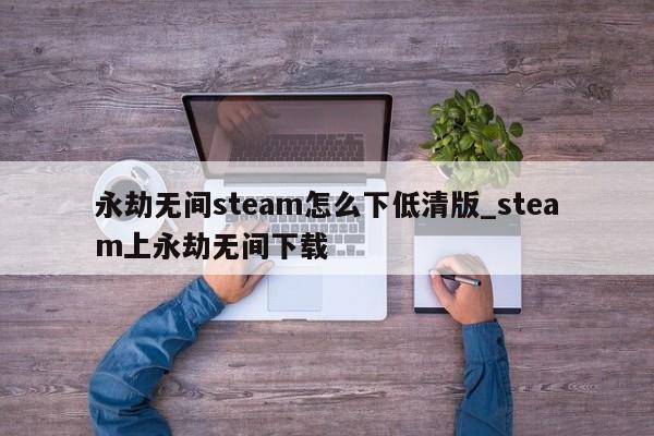 永劫无间steam怎么下低清版_steam上永劫无间下载-第1张图片